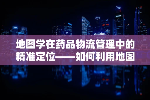 地图学在药品物流管理中的精准定位——如何利用地图优化药品配送路径？