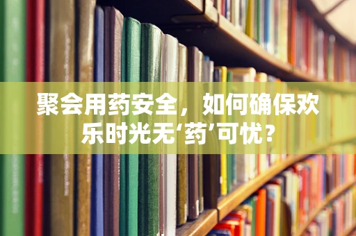 聚会用药安全，如何确保欢乐时光无‘药’可忧？