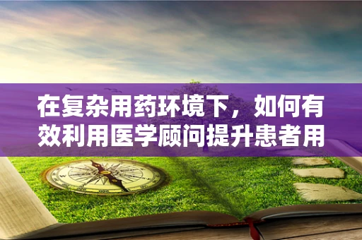在复杂用药环境下，如何有效利用医学顾问提升患者用药安全？