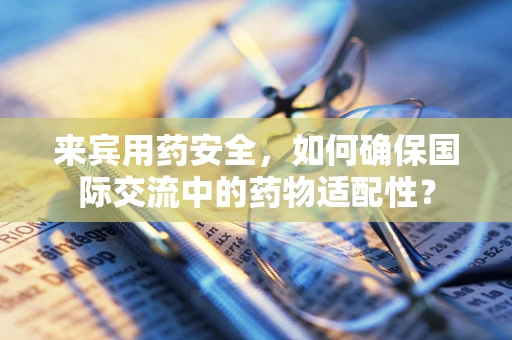 来宾用药安全，如何确保国际交流中的药物适配性？