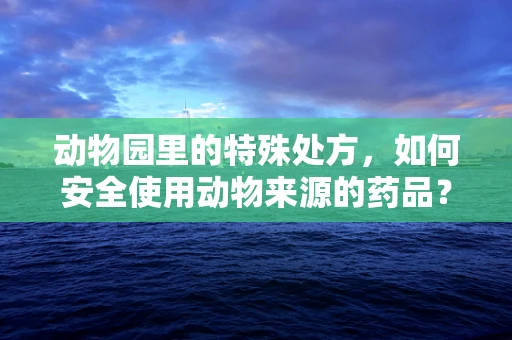 动物园里的特殊处方，如何安全使用动物来源的药品？