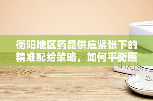 衡阳地区药品供应紧张下的精准配给策略，如何平衡医疗资源与患者需求？