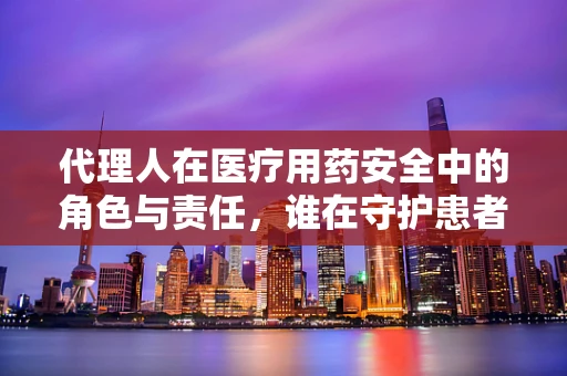 代理人在医疗用药安全中的角色与责任，谁在守护患者的用药安全？