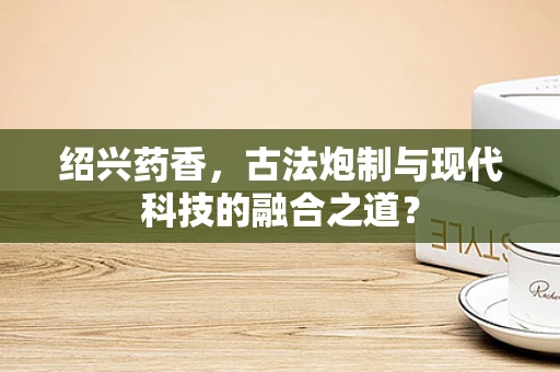 绍兴药香，古法炮制与现代科技的融合之道？