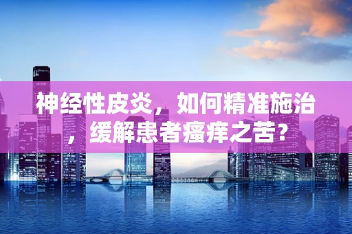 神经性皮炎，如何精准施治，缓解患者瘙痒之苦？
