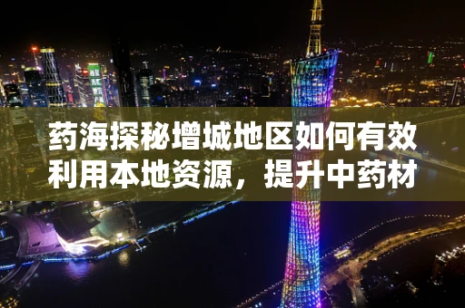 药海探秘增城地区如何有效利用本地资源，提升中药材种植与质量？
