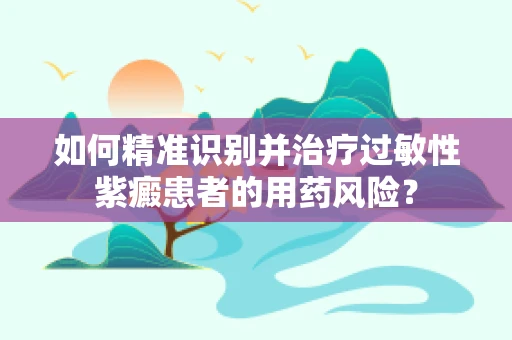 如何精准识别并治疗过敏性紫癜患者的用药风险？