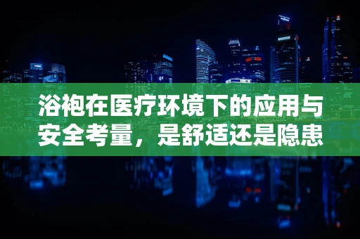 浴袍在医疗环境下的应用与安全考量，是舒适还是隐患？