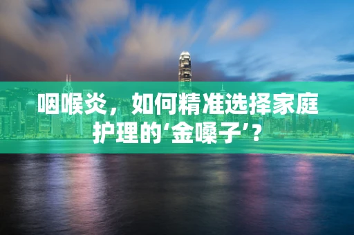咽喉炎，如何精准选择家庭护理的‘金嗓子’？