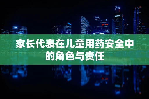 家长代表在儿童用药安全中的角色与责任