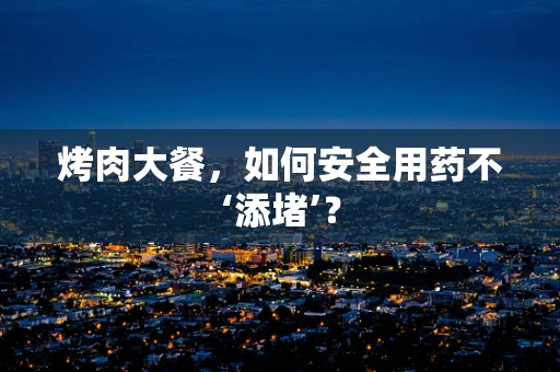 烤肉大餐，如何安全用药不‘添堵’？