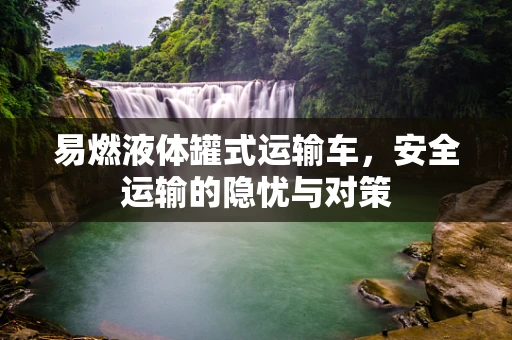 易燃液体罐式运输车，安全运输的隐忧与对策