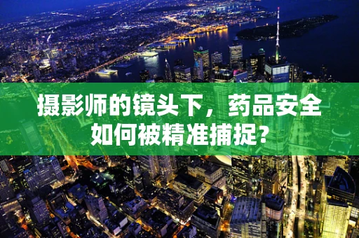 摄影师的镜头下，药品安全如何被精准捕捉？