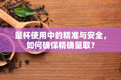 量杯使用中的精准与安全，如何确保精确量取？