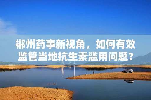 郴州药事新视角，如何有效监管当地抗生素滥用问题？