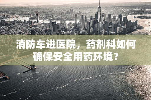 消防车进医院，药剂科如何确保安全用药环境？