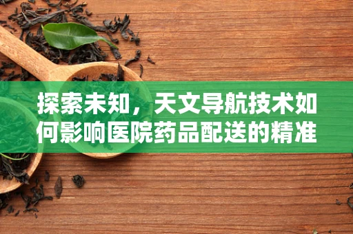 探索未知，天文导航技术如何影响医院药品配送的精准度？