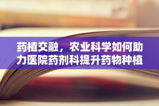 药植交融，农业科学如何助力医院药剂科提升药物种植与生产效率？