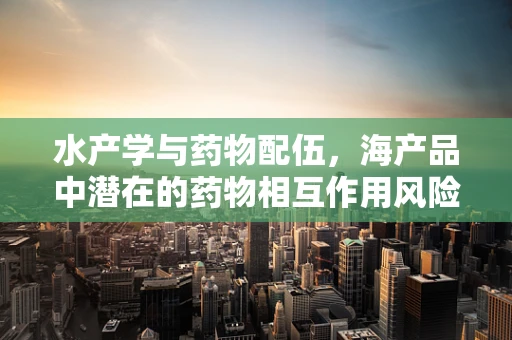 水产学与药物配伍，海产品中潜在的药物相互作用风险？