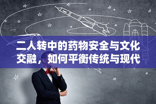 二人转中的药物安全与文化交融，如何平衡传统与现代用药知识？