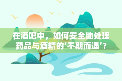 在酒吧中，如何安全地处理药品与酒精的‘不期而遇’？