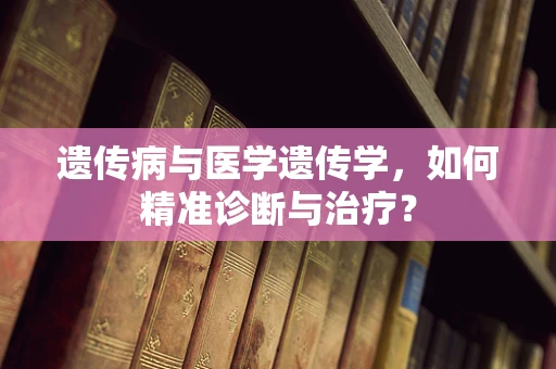 遗传病与医学遗传学，如何精准诊断与治疗？