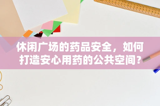 休闲广场的药品安全，如何打造安心用药的公共空间？