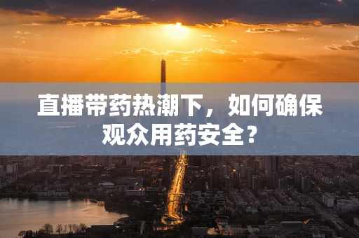 直播带药热潮下，如何确保观众用药安全？