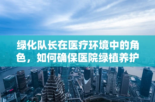 绿化队长在医疗环境中的角色，如何确保医院绿植养护与药物安全并行？