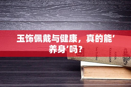玉饰佩戴与健康，真的能‘养身’吗？