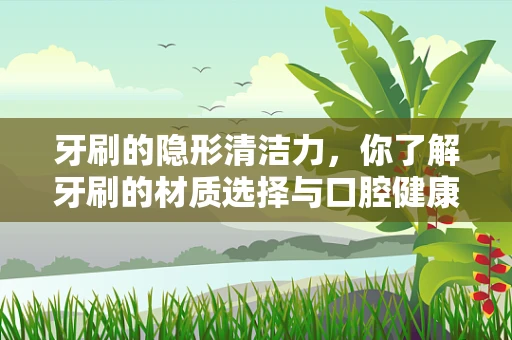 牙刷的隐形清洁力，你了解牙刷的材质选择与口腔健康的关系吗？