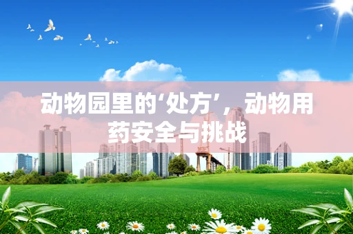 动物园里的‘处方’，动物用药安全与挑战