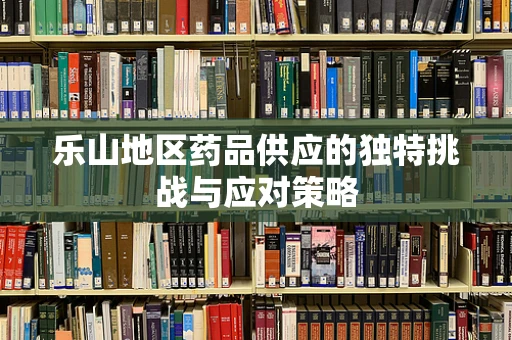 乐山地区药品供应的独特挑战与应对策略