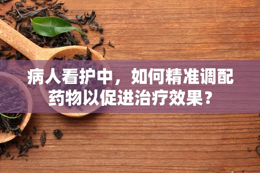 病人看护中，如何精准调配药物以促进治疗效果？