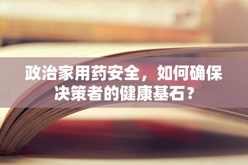 政治家用药安全，如何确保决策者的健康基石？