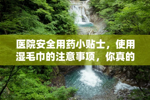 医院安全用药小贴士，使用湿毛巾的注意事项，你真的了解吗？