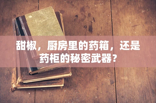 甜椒，厨房里的药箱，还是药柜的秘密武器？