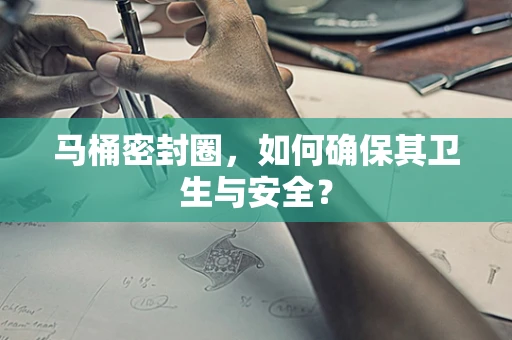 马桶密封圈，如何确保其卫生与安全？