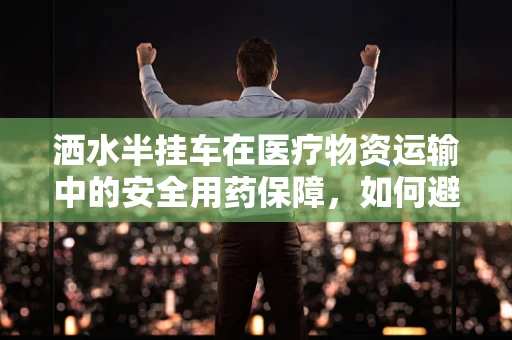 洒水半挂车在医疗物资运输中的安全用药保障，如何避免药物受潮？