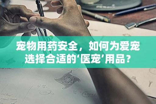 宠物用药安全，如何为爱宠选择合适的‘医宠’用品？