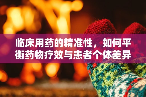 临床用药的精准性，如何平衡药物疗效与患者个体差异？