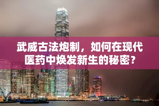 武威古法炮制，如何在现代医药中焕发新生的秘密？