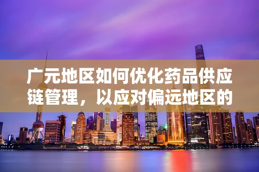 广元地区如何优化药品供应链管理，以应对偏远地区的医疗挑战？