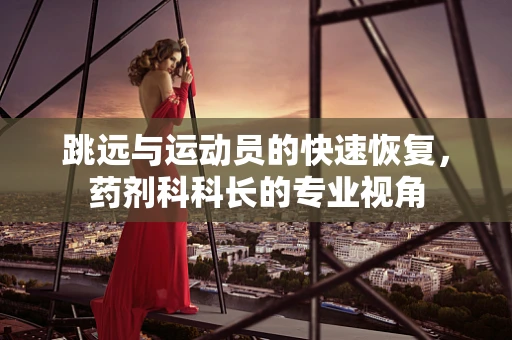 跳远与运动员的快速恢复，药剂科科长的专业视角