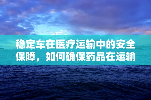 稳定车在医疗运输中的安全保障，如何确保药品在运输过程中的稳定？