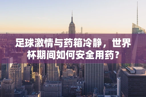 足球激情与药箱冷静，世界杯期间如何安全用药？