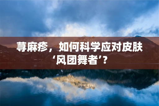 荨麻疹，如何科学应对皮肤‘风团舞者’？