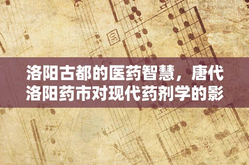 洛阳古都的医药智慧，唐代洛阳药市对现代药剂学的影响？