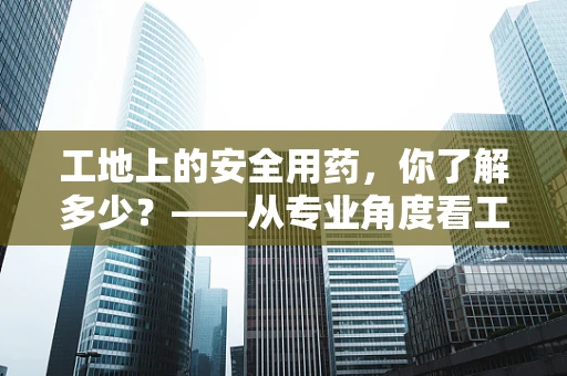 工地上的安全用药，你了解多少？——从专业角度看工地急救用药的特殊性
