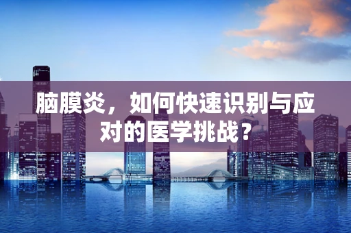 脑膜炎，如何快速识别与应对的医学挑战？